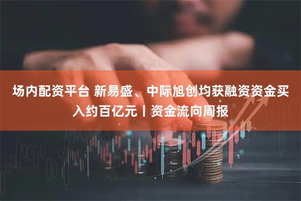 场内配资平台 新易盛、中际旭创均获融资资金买入约百亿元丨资金流向周报