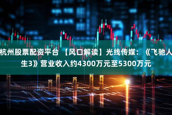 杭州股票配资平台 【风口解读】光线传媒：《飞驰人生3》营业收入约4300万元至5300万元