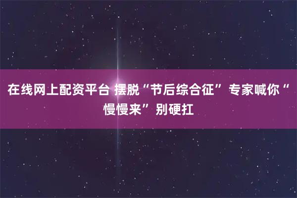 在线网上配资平台 摆脱“节后综合征” 专家喊你“慢慢来” 别硬扛