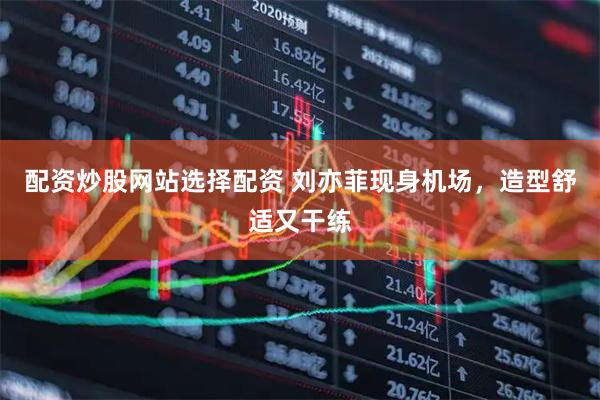 配资炒股网站选择配资 刘亦菲现身机场，造型舒适又干练