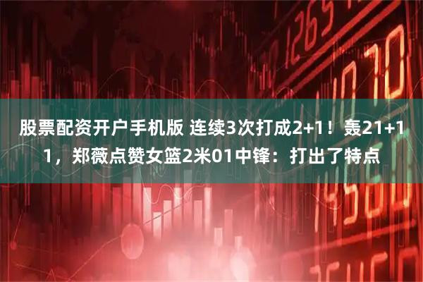 股票配资开户手机版 连续3次打成2+1！轰21+11，郑薇点赞女篮2米01中锋：打出了特点