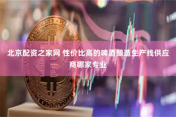 北京配资之家网 性价比高的啤酒酿造生产线供应商哪家专业