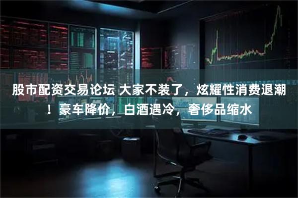 股市配资交易论坛 大家不装了，炫耀性消费退潮！豪车降价，白酒遇冷，奢侈品缩水