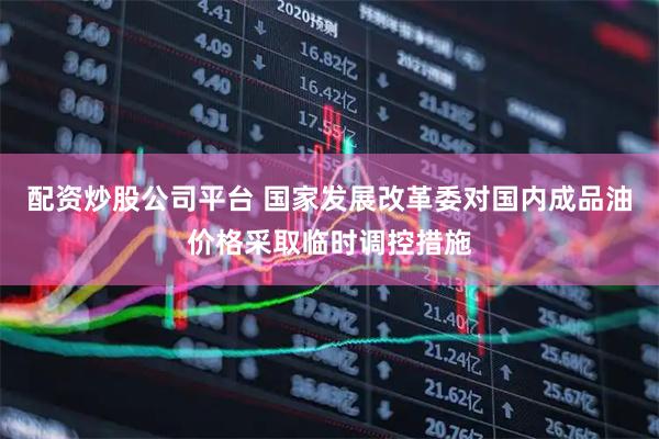 配资炒股公司平台 国家发展改革委对国内成品油价格采取临时调控措施