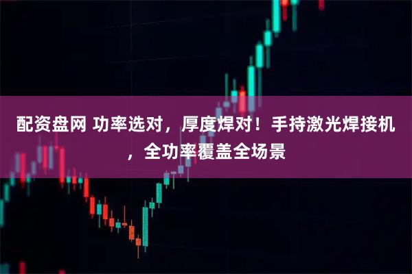 配资盘网 功率选对，厚度焊对！手持激光焊接机，全功率覆盖全场景