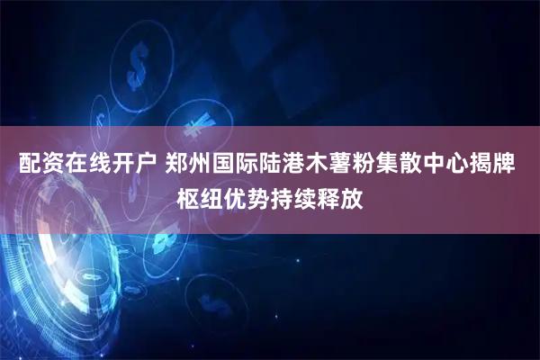 配资在线开户 郑州国际陆港木薯粉集散中心揭牌 枢纽优势持续释放