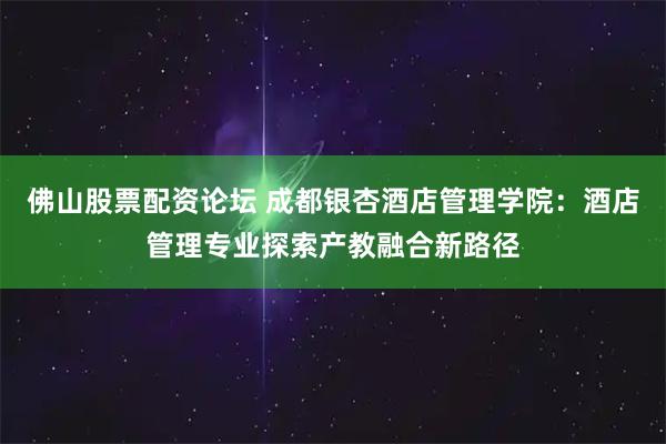 佛山股票配资论坛 成都银杏酒店管理学院：酒店管理专业探索产教融合新路径