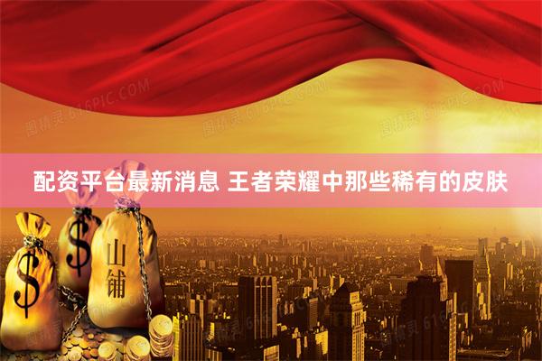 配资平台最新消息 王者荣耀中那些稀有的皮肤