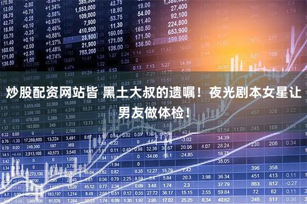 炒股配资网站皆 黑土大叔的遗嘱！夜光剧本女星让男友做体检！