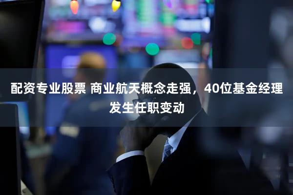 配资专业股票 商业航天概念走强，40位基金经理发生任职变动