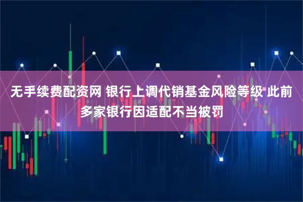 无手续费配资网 银行上调代销基金风险等级 此前多家银行因适配不当被罚