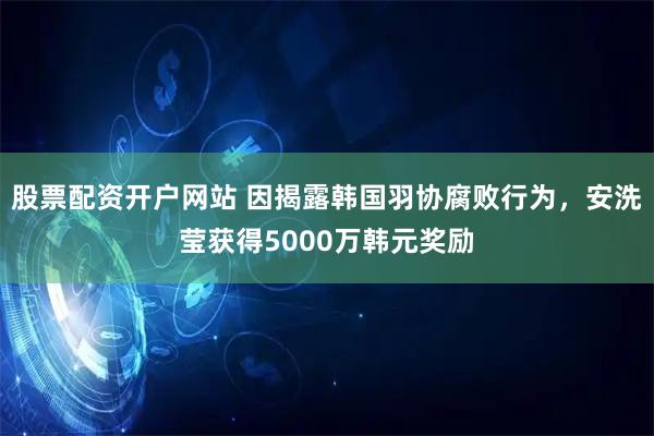 股票配资开户网站 因揭露韩国羽协腐败行为，安洗莹获得5000万韩元奖励