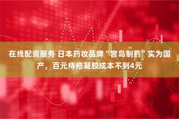 在线配资服务 日本药妆品牌“宫岛制药”实为国产，百元痔疮凝胶成本不到4元