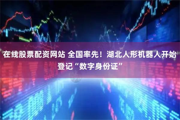 在线股票配资网站 全国率先！湖北人形机器人开始登记“数字身份证”
