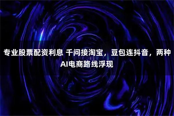 专业股票配资利息 千问接淘宝，豆包连抖音，两种AI电商路线浮现